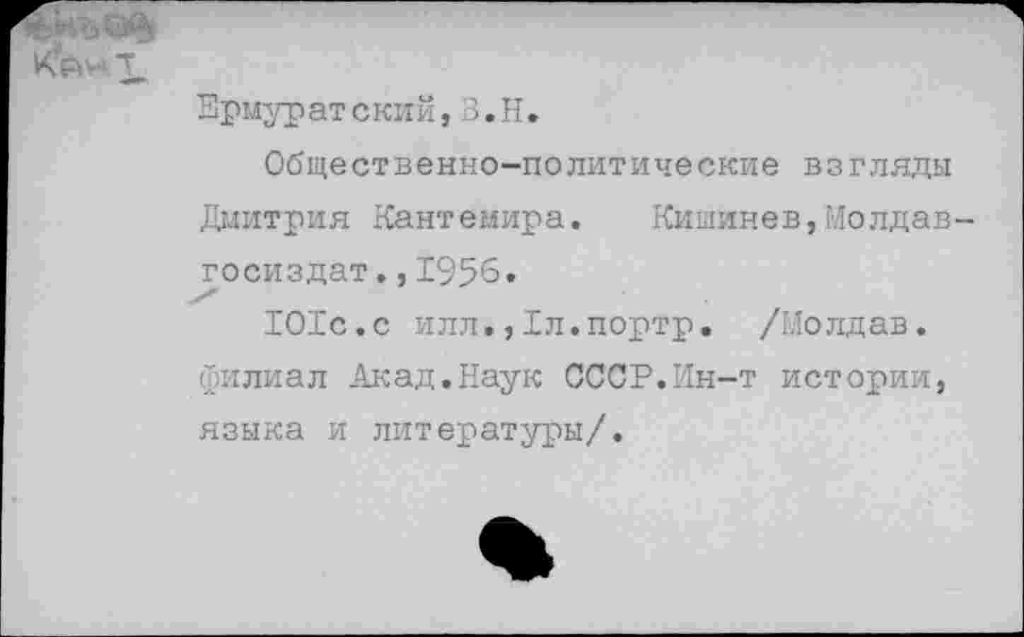 ﻿Врмуратский,З.Н.
Общественно-политические взгляды Дмитрия Кантемира. Кишинев,Молдав-госиздат.,1956.
1О1с.с илл.,Дл.портр. /ГЛолдав. филиал Акад.Наук СССР.Ин-т истории, языка и литературы/.